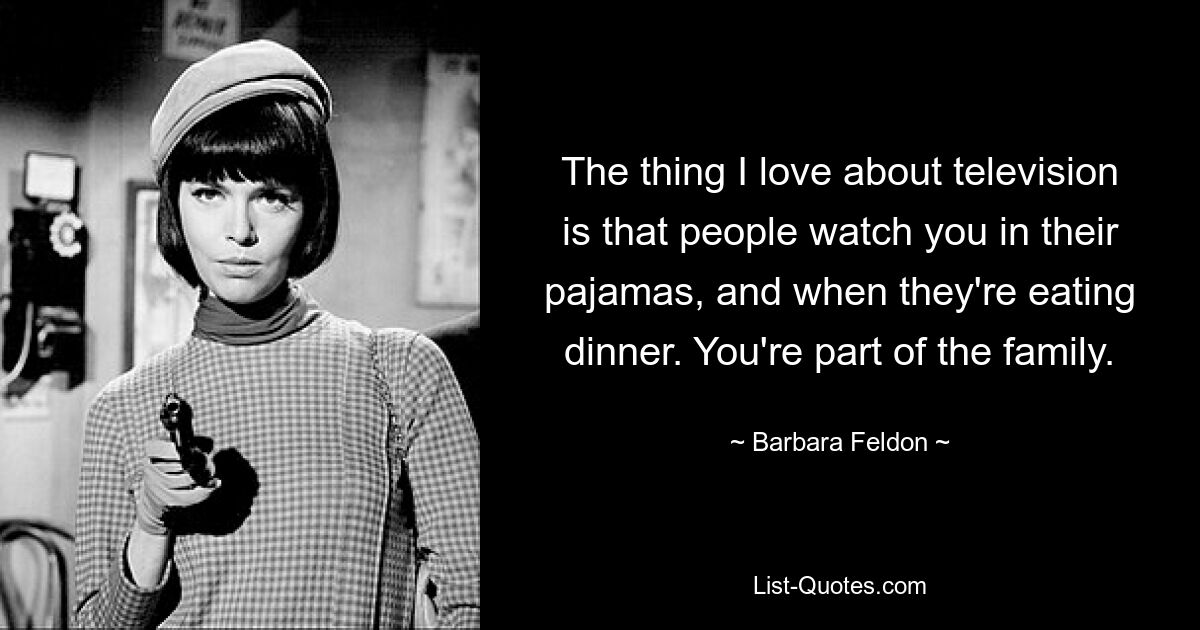 The thing I love about television is that people watch you in their pajamas, and when they're eating dinner. You're part of the family. — © Barbara Feldon