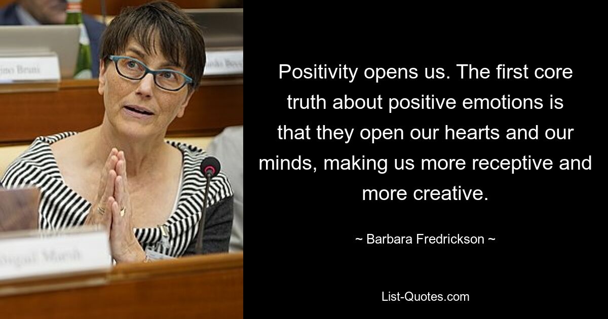 Positivity opens us. The first core truth about positive emotions is that they open our hearts and our minds, making us more receptive and more creative. — © Barbara Fredrickson