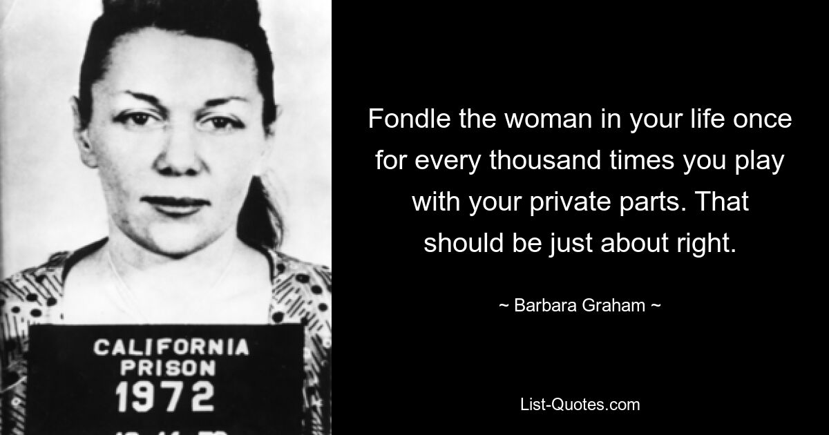 Fondle the woman in your life once for every thousand times you play with your private parts. That should be just about right. — © Barbara Graham