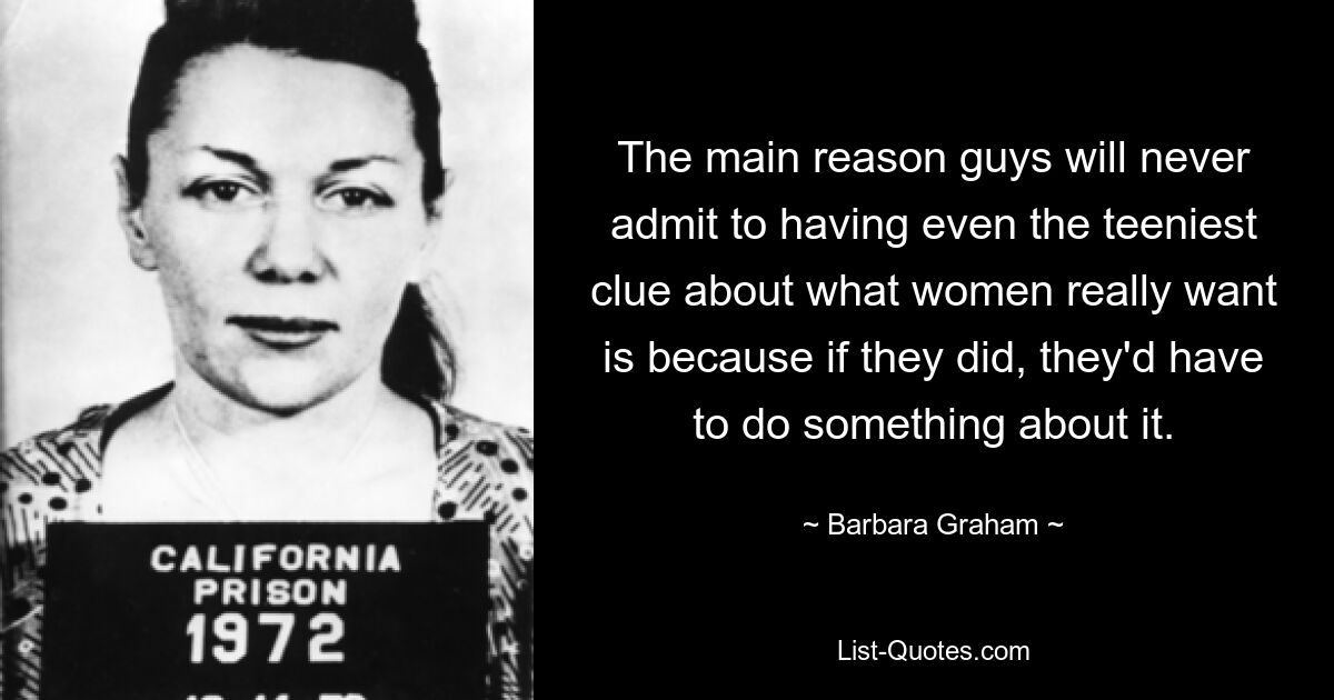 The main reason guys will never admit to having even the teeniest clue about what women really want is because if they did, they'd have to do something about it. — © Barbara Graham