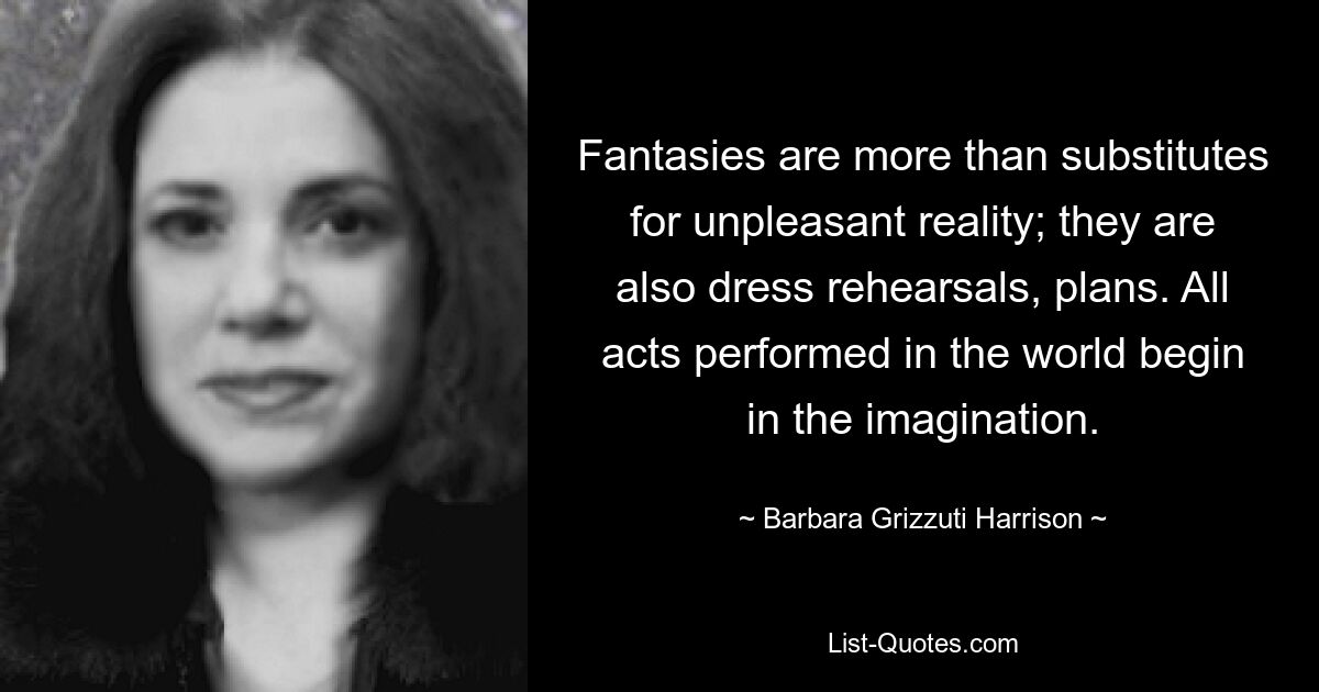 Fantasies are more than substitutes for unpleasant reality; they are also dress rehearsals, plans. All acts performed in the world begin in the imagination. — © Barbara Grizzuti Harrison