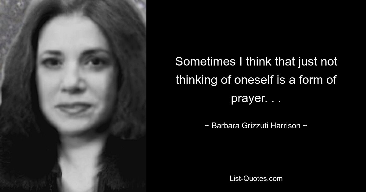 Sometimes I think that just not thinking of oneself is a form of prayer. . . — © Barbara Grizzuti Harrison