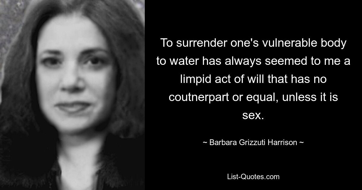 To surrender one's vulnerable body to water has always seemed to me a limpid act of will that has no coutnerpart or equal, unless it is sex. — © Barbara Grizzuti Harrison