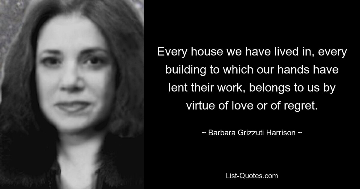 Every house we have lived in, every building to which our hands have lent their work, belongs to us by virtue of love or of regret. — © Barbara Grizzuti Harrison