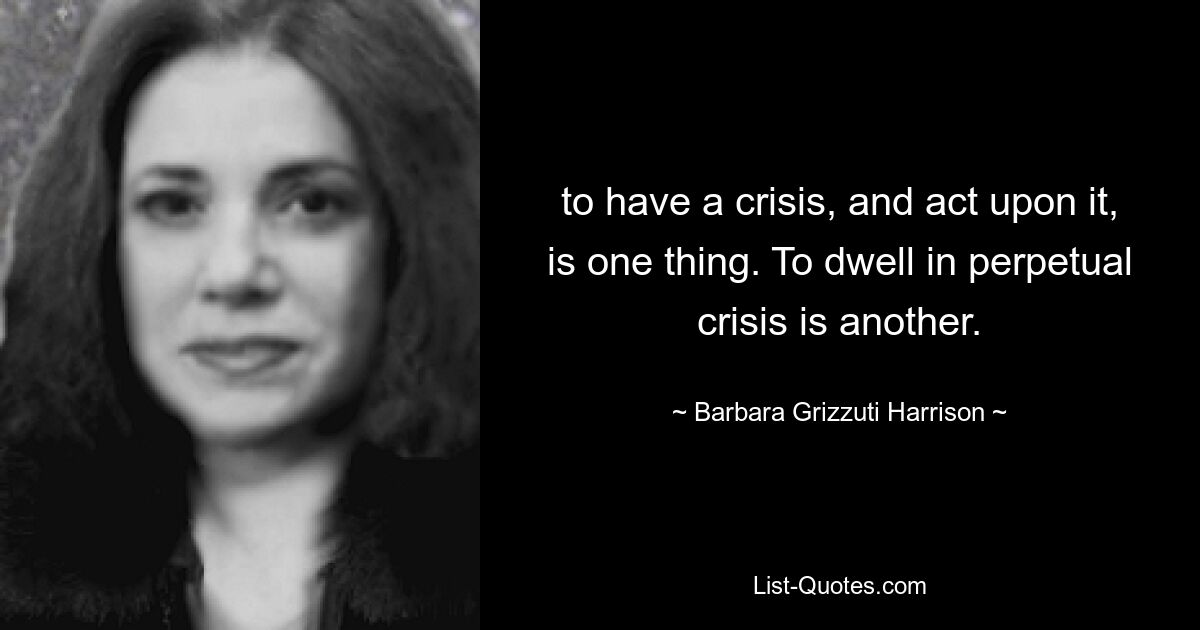 to have a crisis, and act upon it, is one thing. To dwell in perpetual crisis is another. — © Barbara Grizzuti Harrison