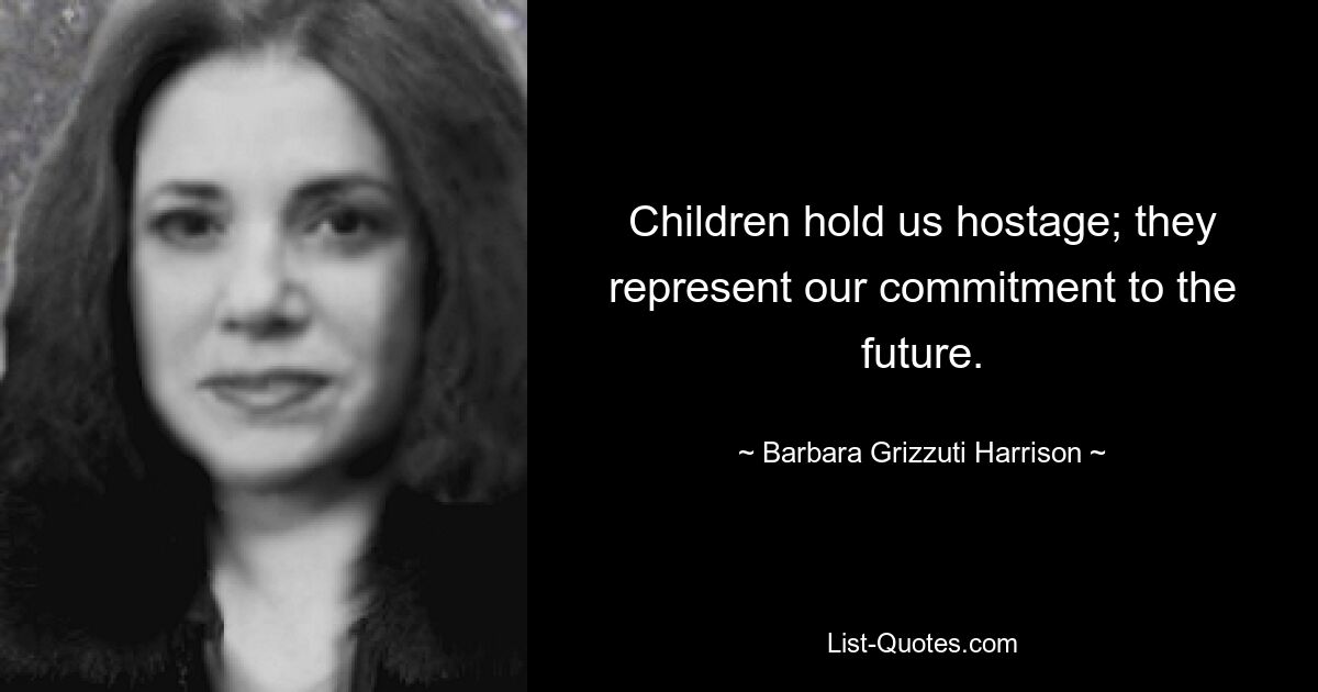 Children hold us hostage; they represent our commitment to the future. — © Barbara Grizzuti Harrison