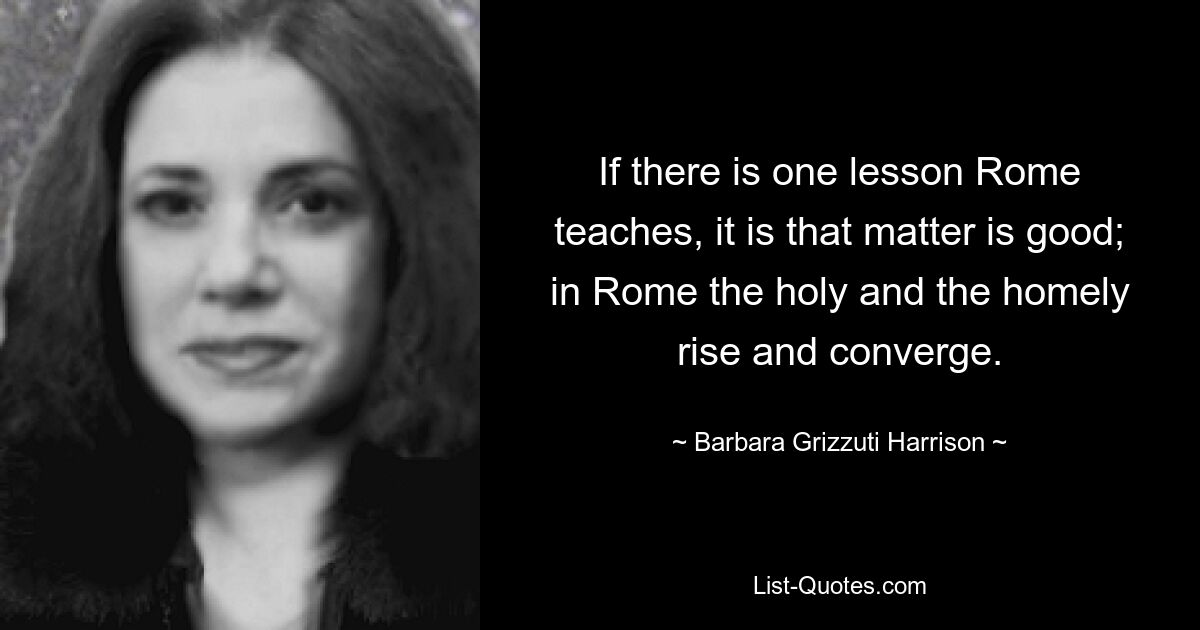 Wenn es eine Lektion gibt, die Rom lehrt, dann ist es, dass die Materie gut ist; In Rom erheben sich das Heilige und das Heimliche und vereinen sich. — © Barbara Grizzuti Harrison