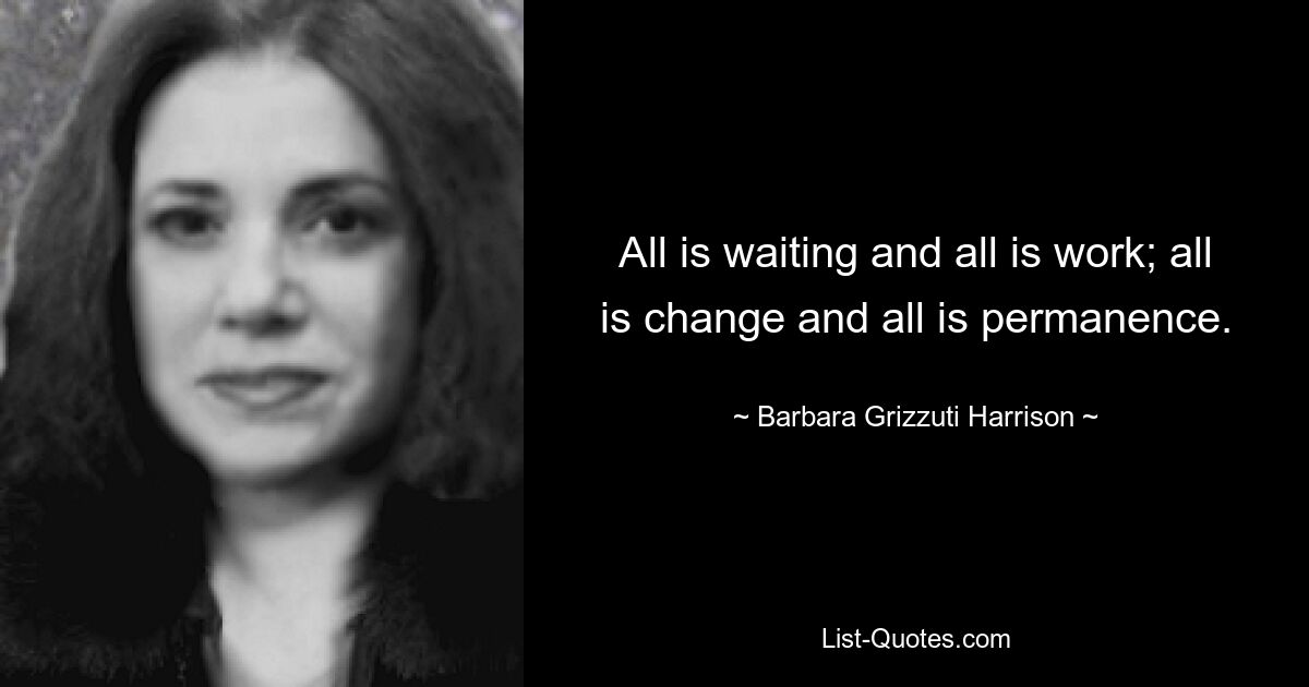 All is waiting and all is work; all is change and all is permanence. — © Barbara Grizzuti Harrison