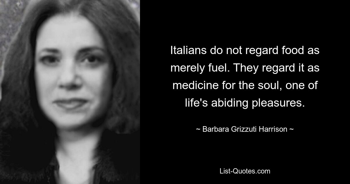 Italians do not regard food as merely fuel. They regard it as medicine for the soul, one of life's abiding pleasures. — © Barbara Grizzuti Harrison