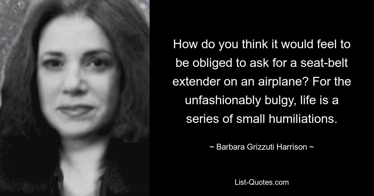 How do you think it would feel to be obliged to ask for a seat-belt extender on an airplane? For the unfashionably bulgy, life is a series of small humiliations. — © Barbara Grizzuti Harrison