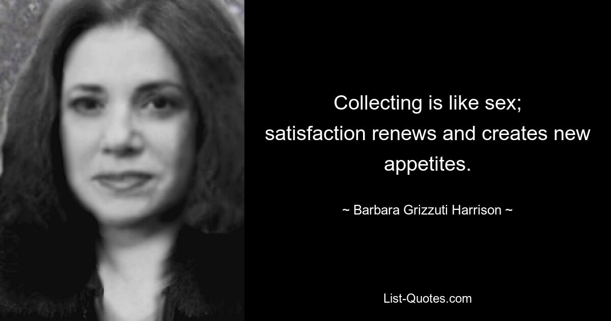 Collecting is like sex; satisfaction renews and creates new appetites. — © Barbara Grizzuti Harrison