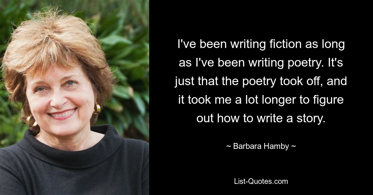 Ich schreibe Belletristik, solange ich Gedichte schreibe. Es ist nur so, dass die Poesie an Fahrt gewonnen hat und ich viel länger gebraucht habe, um herauszufinden, wie man eine Geschichte schreibt. — © Barbara Hamby 