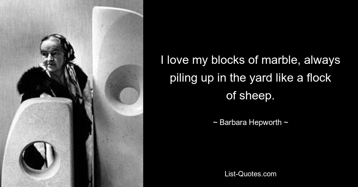 I love my blocks of marble, always piling up in the yard like a flock of sheep. — © Barbara Hepworth