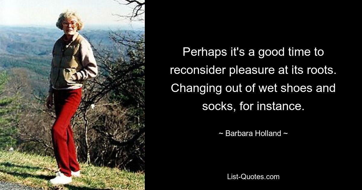 Perhaps it's a good time to reconsider pleasure at its roots. Changing out of wet shoes and socks, for instance. — © Barbara Holland