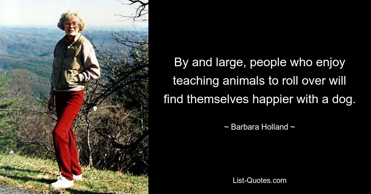 By and large, people who enjoy teaching animals to roll over will find themselves happier with a dog. — © Barbara Holland