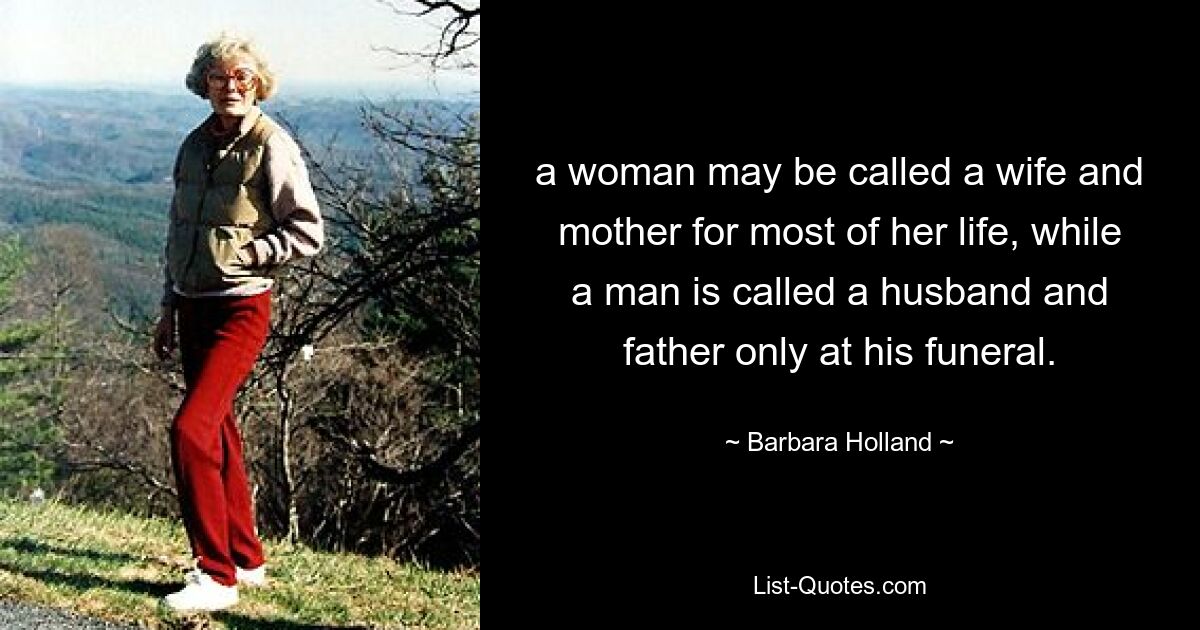 a woman may be called a wife and mother for most of her life, while a man is called a husband and father only at his funeral. — © Barbara Holland