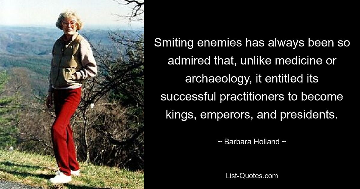 Smiting enemies has always been so admired that, unlike medicine or archaeology, it entitled its successful practitioners to become kings, emperors, and presidents. — © Barbara Holland