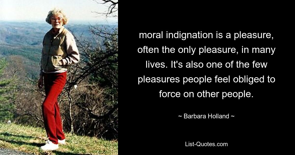 moral indignation is a pleasure, often the only pleasure, in many lives. It's also one of the few pleasures people feel obliged to force on other people. — © Barbara Holland