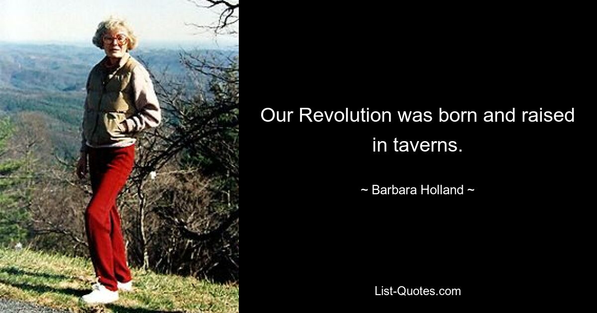 Our Revolution was born and raised in taverns. — © Barbara Holland