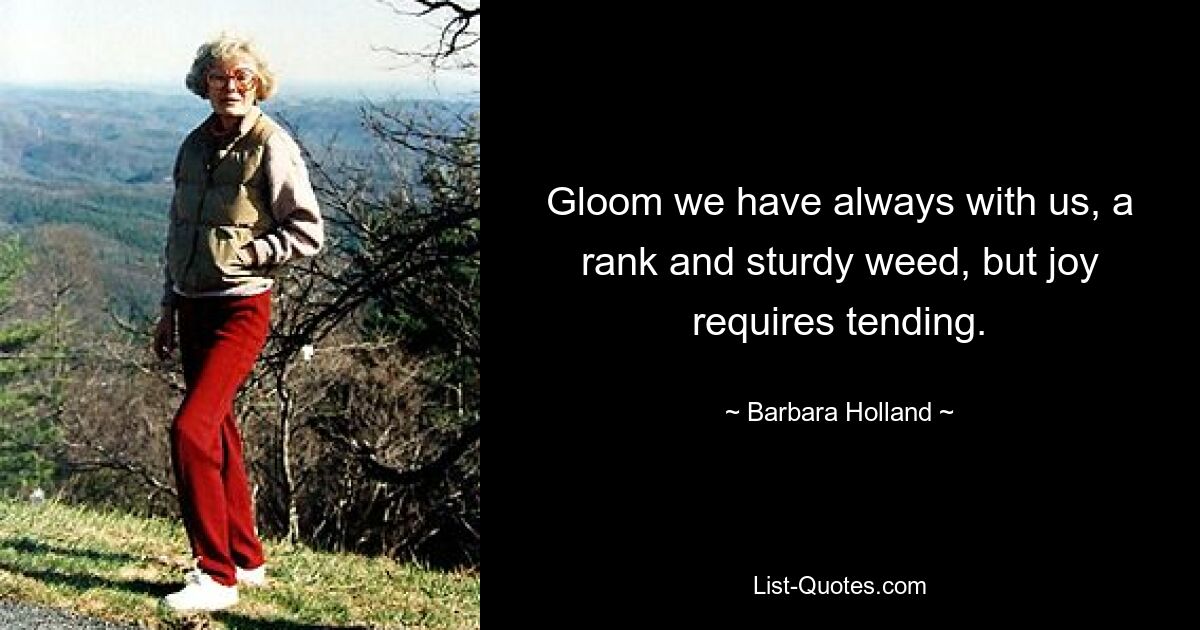 Gloom we have always with us, a rank and sturdy weed, but joy requires tending. — © Barbara Holland