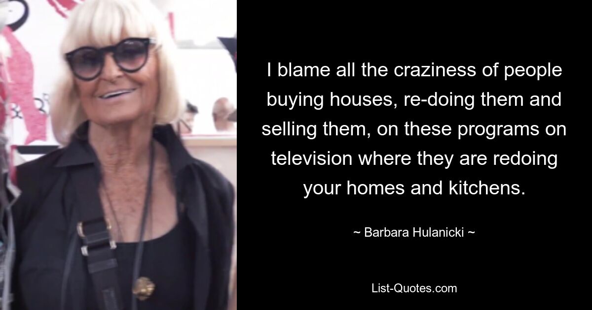 I blame all the craziness of people buying houses, re-doing them and selling them, on these programs on television where they are redoing your homes and kitchens. — © Barbara Hulanicki