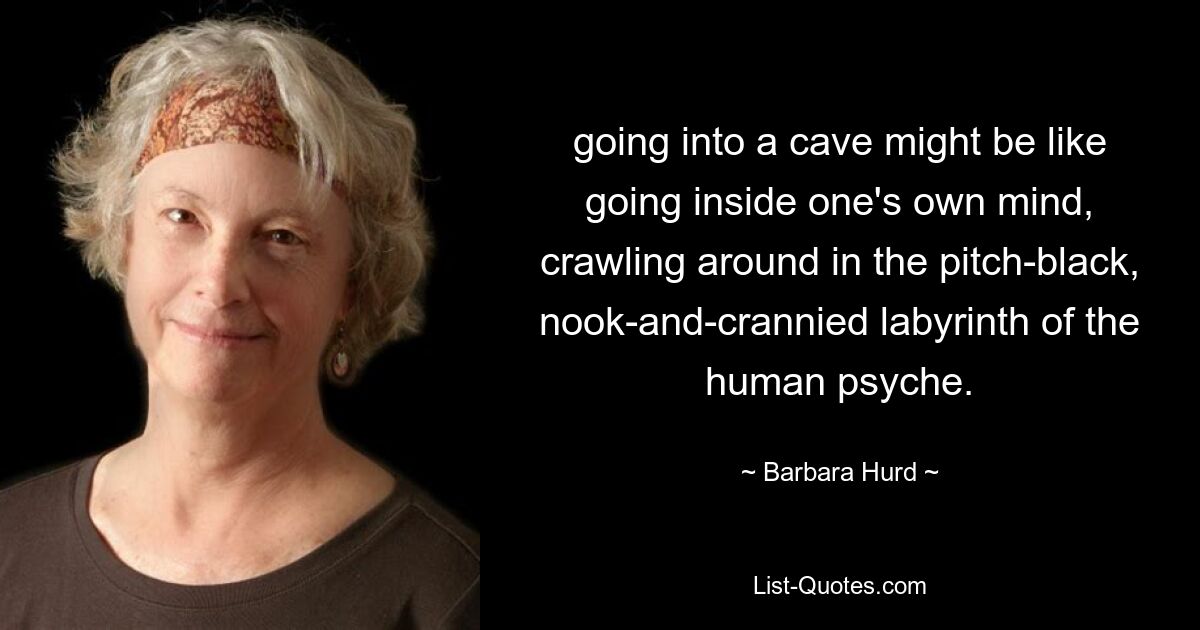 going into a cave might be like going inside one's own mind, crawling around in the pitch-black, nook-and-crannied labyrinth of the human psyche. — © Barbara Hurd