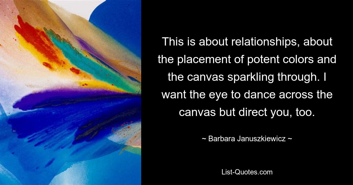 This is about relationships, about the placement of potent colors and the canvas sparkling through. I want the eye to dance across the canvas but direct you, too. — © Barbara Januszkiewicz