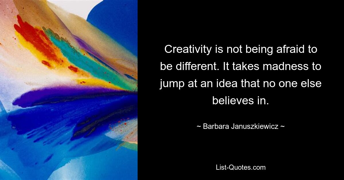 Creativity is not being afraid to be different. It takes madness to jump at an idea that no one else believes in. — © Barbara Januszkiewicz