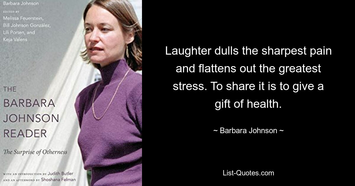 Laughter dulls the sharpest pain and flattens out the greatest stress. To share it is to give a gift of health. — © Barbara Johnson