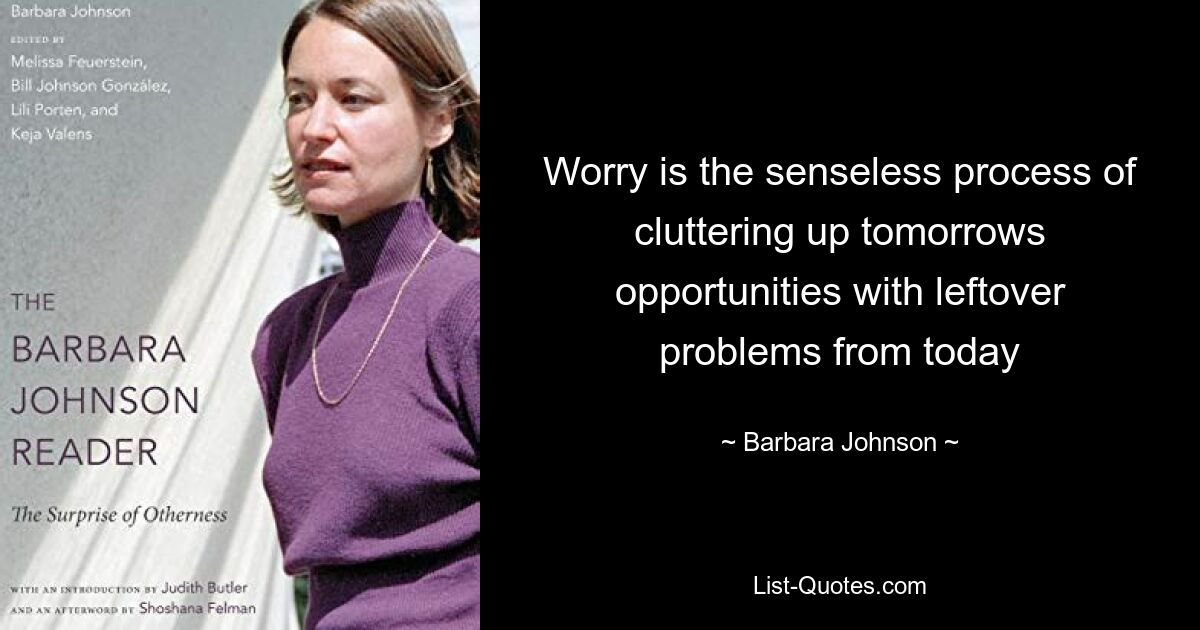 Worry is the senseless process of cluttering up tomorrows opportunities with leftover problems from today — © Barbara Johnson