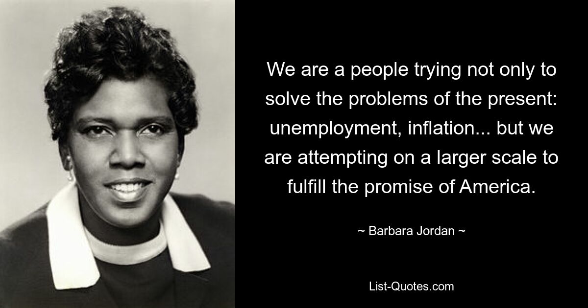 We are a people trying not only to solve the problems of the present: unemployment, inflation... but we are attempting on a larger scale to fulfill the promise of America. — © Barbara Jordan