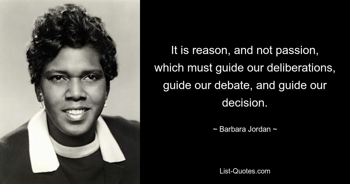 It is reason, and not passion, which must guide our deliberations, guide our debate, and guide our decision. — © Barbara Jordan