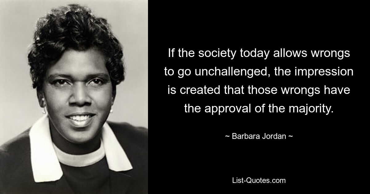 If the society today allows wrongs to go unchallenged, the impression is created that those wrongs have the approval of the majority. — © Barbara Jordan