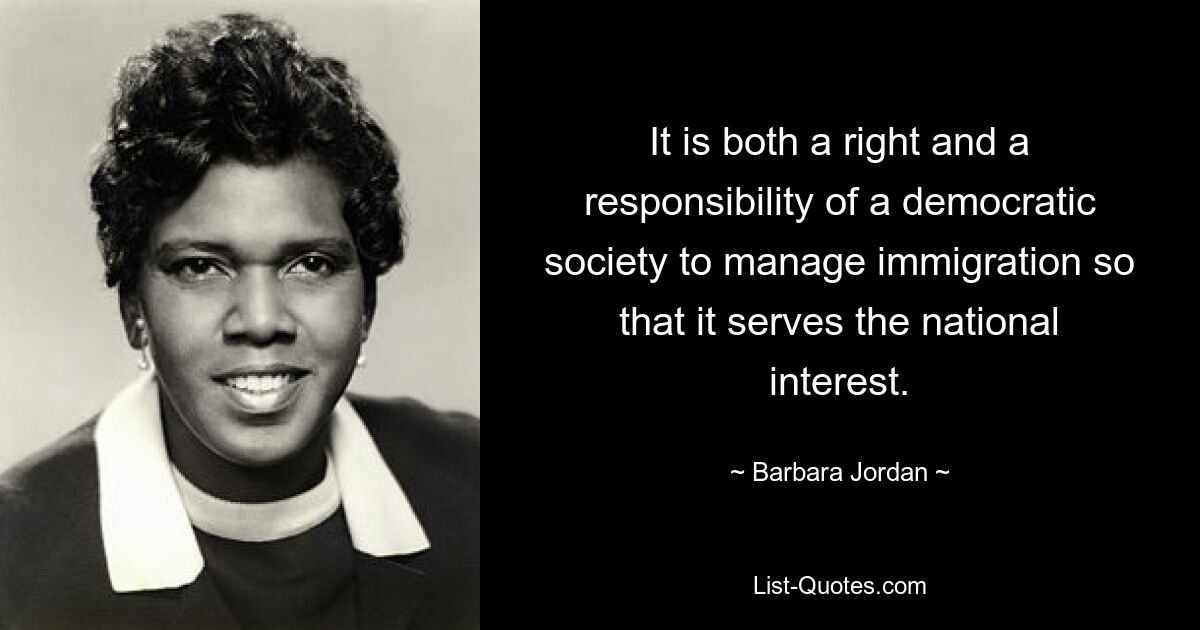 It is both a right and a responsibility of a democratic society to manage immigration so that it serves the national interest. — © Barbara Jordan