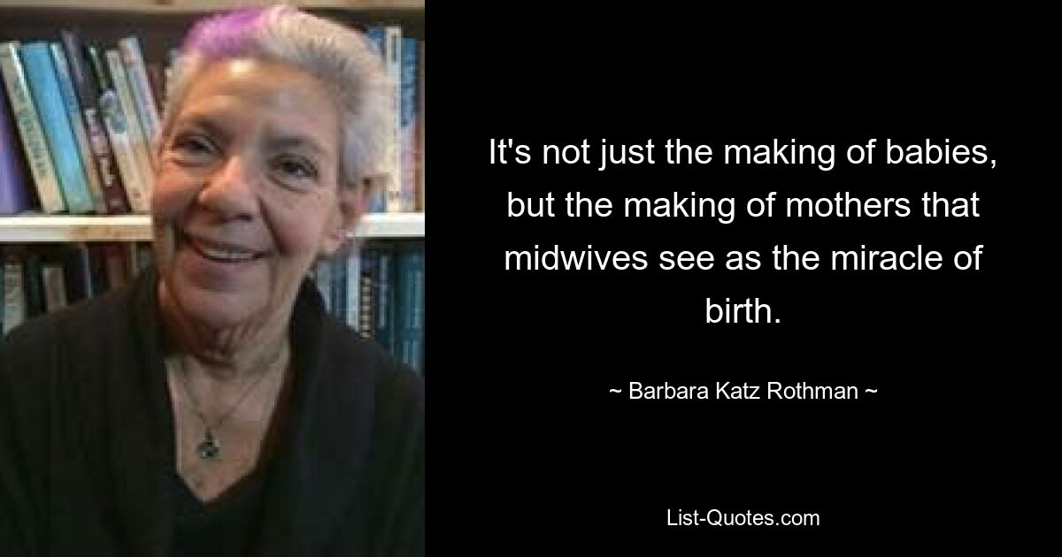 It's not just the making of babies, but the making of mothers that midwives see as the miracle of birth. — © Barbara Katz Rothman