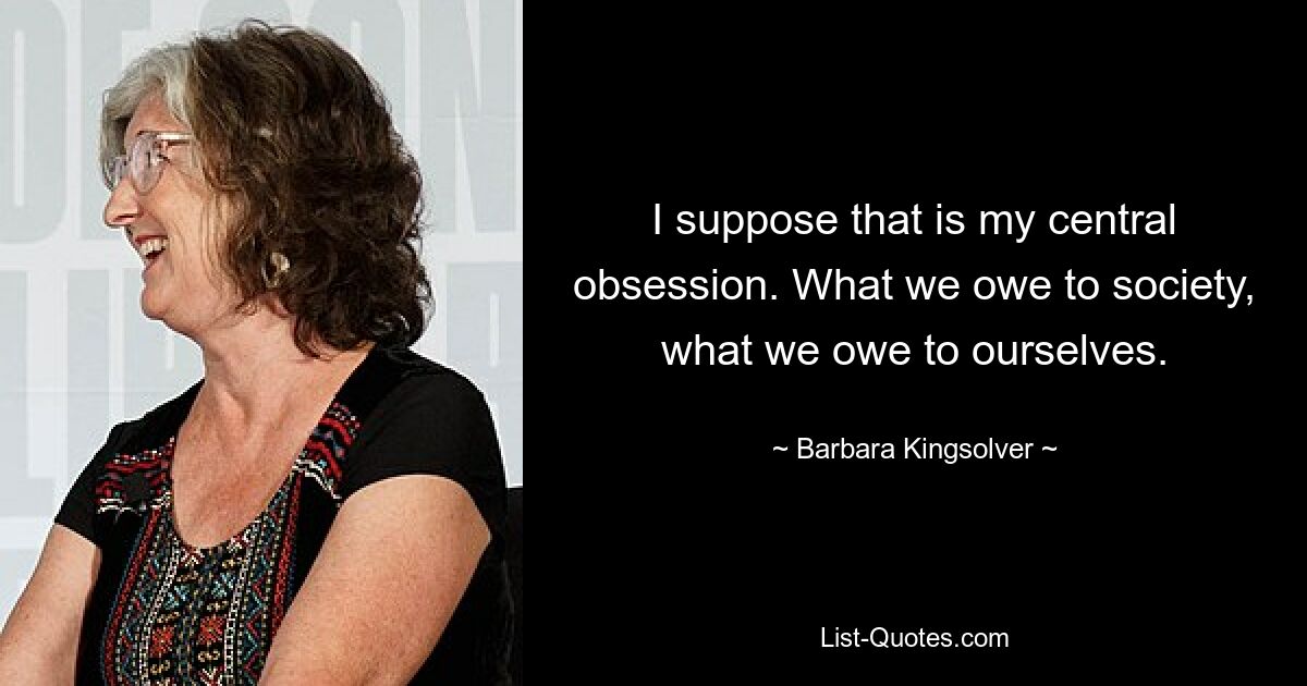 I suppose that is my central obsession. What we owe to society, what we owe to ourselves. — © Barbara Kingsolver