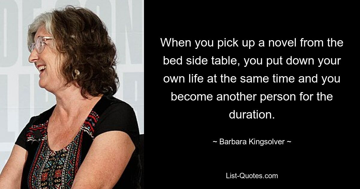 When you pick up a novel from the bed side table, you put down your own life at the same time and you become another person for the duration. — © Barbara Kingsolver