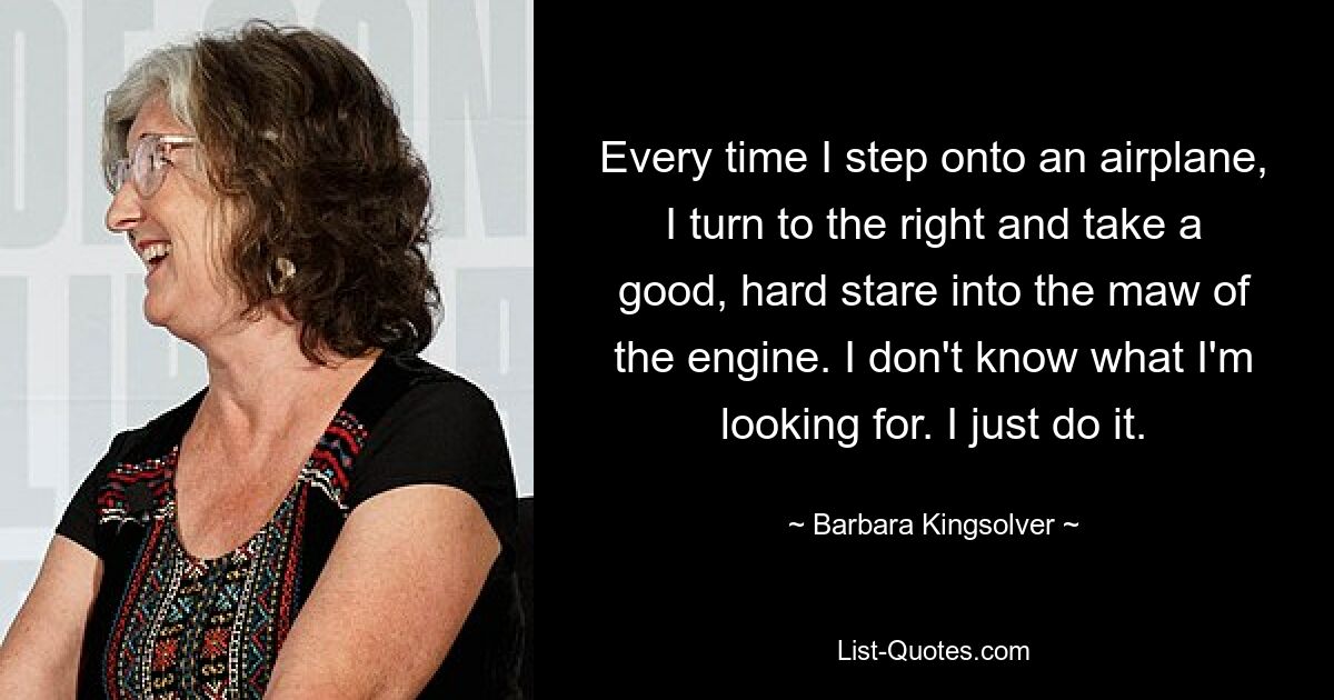 Every time I step onto an airplane, I turn to the right and take a good, hard stare into the maw of the engine. I don't know what I'm looking for. I just do it. — © Barbara Kingsolver