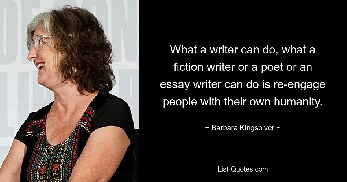 What a writer can do, what a fiction writer or a poet or an essay writer can do is re-engage people with their own humanity. — © Barbara Kingsolver