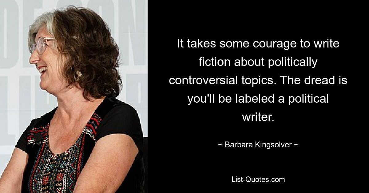 It takes some courage to write fiction about politically controversial topics. The dread is you'll be labeled a political writer. — © Barbara Kingsolver