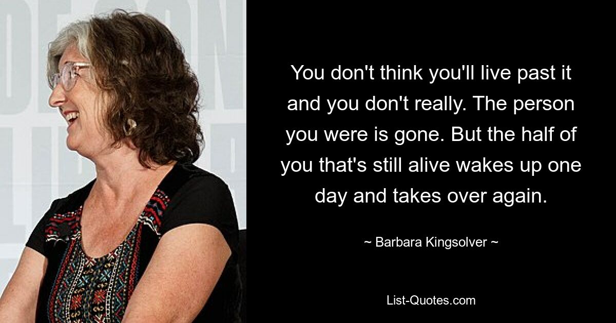 You don't think you'll live past it and you don't really. The person you were is gone. But the half of you that's still alive wakes up one day and takes over again. — © Barbara Kingsolver