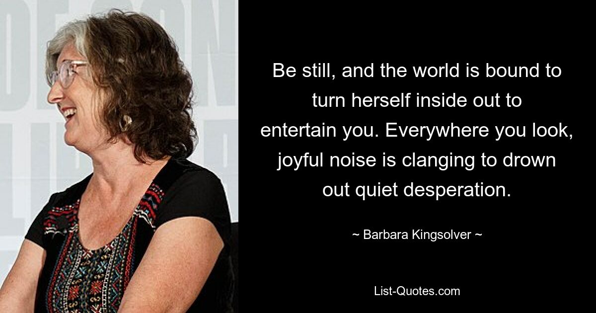 Be still, and the world is bound to turn herself inside out to entertain you. Everywhere you look, joyful noise is clanging to drown out quiet desperation. — © Barbara Kingsolver