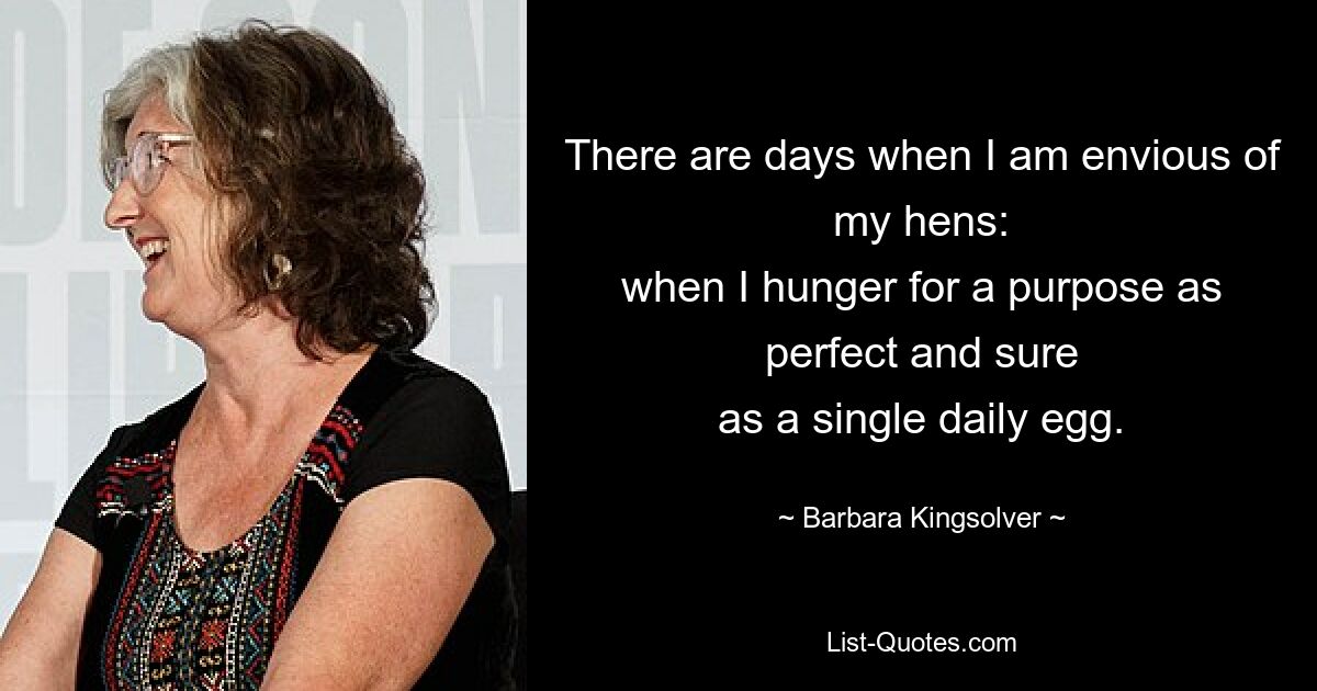 There are days when I am envious of my hens:
when I hunger for a purpose as perfect and sure
as a single daily egg. — © Barbara Kingsolver