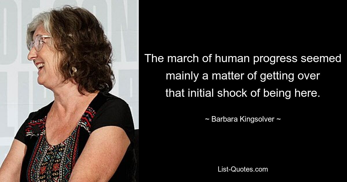 The march of human progress seemed mainly a matter of getting over that initial shock of being here. — © Barbara Kingsolver