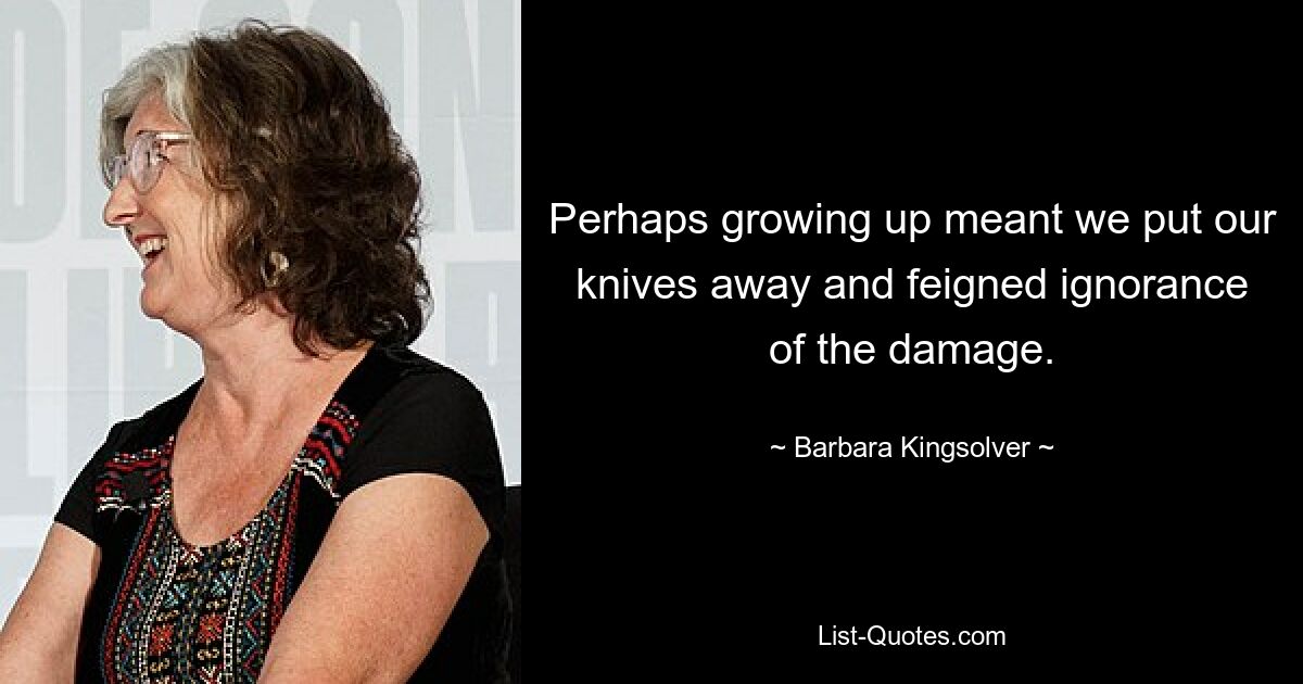 Perhaps growing up meant we put our knives away and feigned ignorance of the damage. — © Barbara Kingsolver