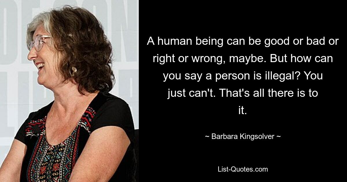 A human being can be good or bad or right or wrong, maybe. But how can you say a person is illegal? You just can't. That's all there is to it. — © Barbara Kingsolver