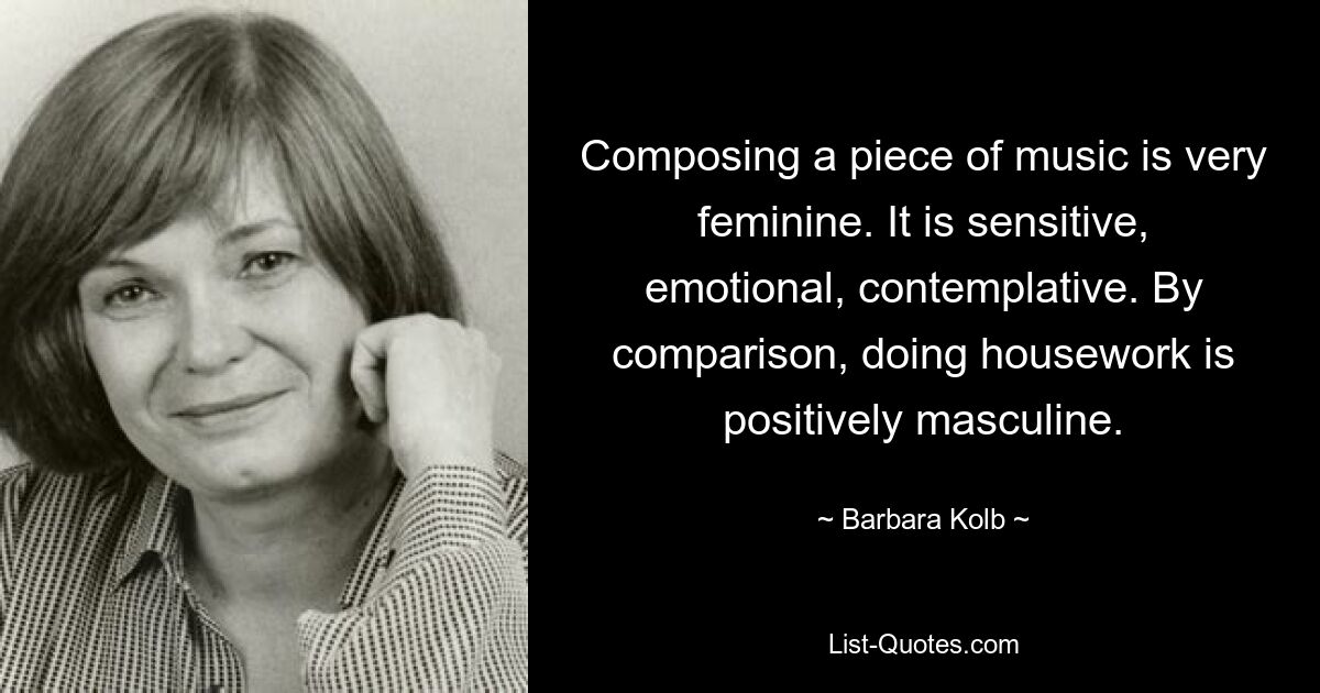 Composing a piece of music is very feminine. It is sensitive, emotional, contemplative. By comparison, doing housework is positively masculine. — © Barbara Kolb