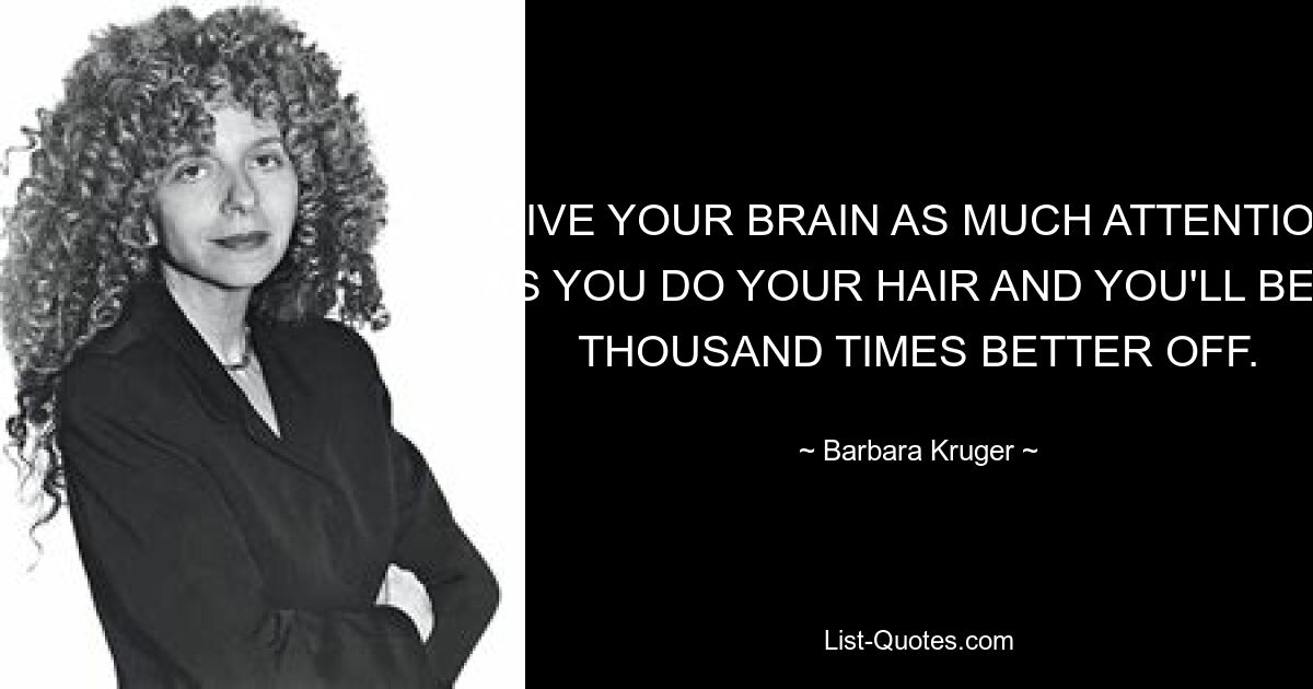 GIVE YOUR BRAIN AS MUCH ATTENTION AS YOU DO YOUR HAIR AND YOU'LL BE A THOUSAND TIMES BETTER OFF. — © Barbara Kruger