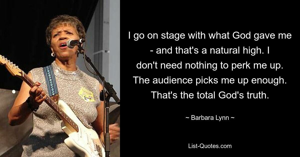 I go on stage with what God gave me - and that's a natural high. I don't need nothing to perk me up. The audience picks me up enough. That's the total God's truth. — © Barbara Lynn