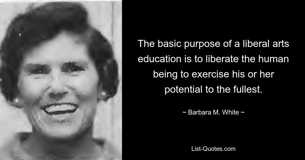 The basic purpose of a liberal arts education is to liberate the human being to exercise his or her potential to the fullest. — © Barbara M. White